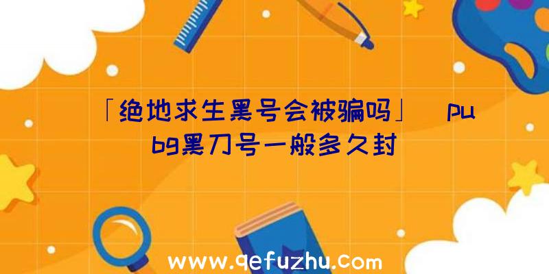 「绝地求生黑号会被骗吗」|pubg黑刀号一般多久封